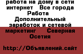 работа на дому в сети интернет - Все города Работа » Дополнительный заработок и сетевой маркетинг   . Северная Осетия